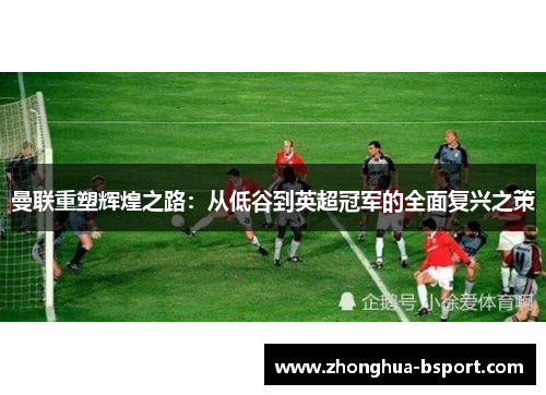 曼联重塑辉煌之路:从低谷到英超冠军的全面复兴之策 曼联重塑辉煌之路:从低谷到英超冠军的全面复兴之策
