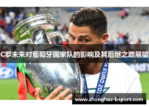 C罗未来对葡萄牙国家队的影响及其后继之路展望 C罗未来对葡萄牙国家队的影响及其后继之路展望