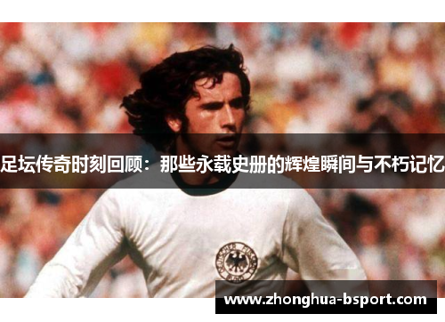 足坛传奇时刻回顾：那些永载史册的辉煌瞬间与不朽记忆