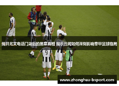 揭开尤文电话门背后的黑幕真相 揭示丑闻如何深刻影响意甲足球格局
