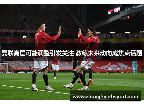 曼联高层可能调整引发关注 教练未来动向成焦点话题