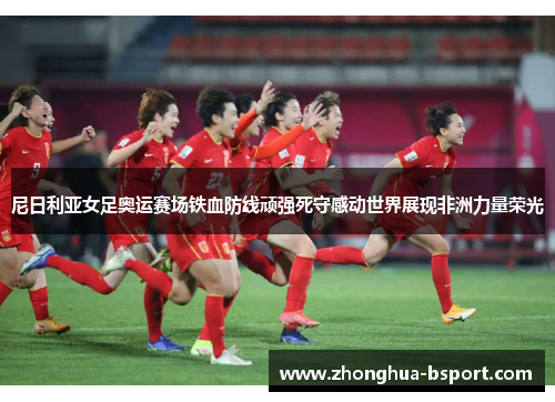 尼日利亚女足奥运赛场铁血防线顽强死守感动世界展现非洲力量荣光