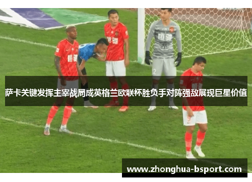 萨卡关键发挥主宰战局成英格兰欧联杯胜负手对阵强敌展现巨星价值