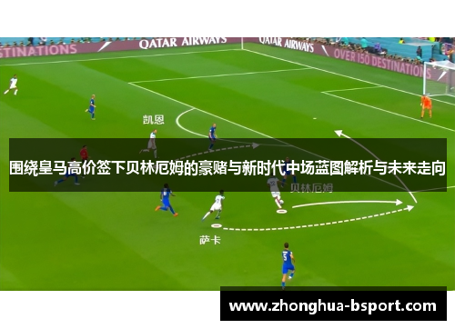 围绕皇马高价签下贝林厄姆的豪赌与新时代中场蓝图解析与未来走向